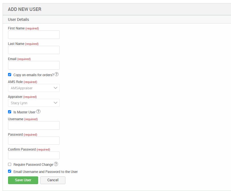 ADD NEW USER 
User Details 
First Name (required) 
Last Name (required) 
Email (required) 
O Copy on emails for 
AMS Role (required) 
AMSAppraiser 
Appraiser (required) 
Stacy Lynn 
O Is Master User@ 
Us«name (required) 
Password (required) 
Confirm Password (required) 
O Require Password Change@ 
Email Username and Password to the User 
Save user 
Cancel 