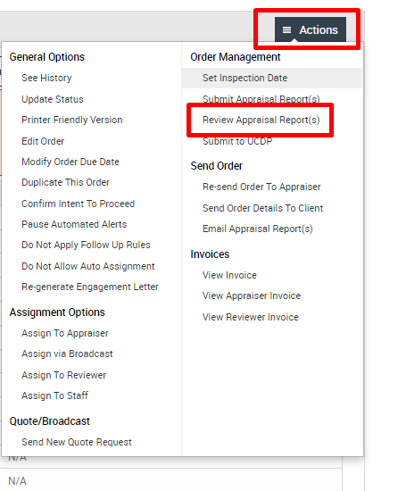 General Options 
See History 
Update Status 
Printer Friendly Version 
Edit Order 
Modify Order Due Date 
DuplicMe This Order 
Confirm Intent To Proceed 
Pause Automated Alerts 
00 Not Apply Follow Up Rules 
00 Not Allow Auto Assignment 
Re-gener ate Engagement Letter 
Assignment Options 
Assign To Appraiser 
Assign via aroadcast 
Assign To Reviewer 
Assign To Staff 
Quote/ Broadcast 
Send New Quote Request 
WA 
Actions 
Order Management 
Set Inspection Date 
Review Appraisal Report(s) 
u It'.o 
Send Order 
Re-send Order To Appraiser 
Send Order Details To Client 
Email Apprais-sl Report(s) 
View Invoice 
View Appraiser Invoice 
View Reviewer Invoice 
