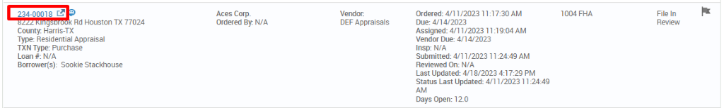 234-00018 c? 
Rd Houston TX 77024 
County. Harris-TX 
Type: Residential Appraisal 
TXN Type: Purchase 
Loan #: N/A 
Borrower(s): Sookie Stackhouse 
Aces Corp. 
Ordered By. N/A 
Vendor: 
DEF Appraisals 
ordered: 4/11/2023 AM 
Due: 4/14/2023 
Assigned: 4/1 1/2023 AM 
vendor Due: 4/14/2023 
Insp: N/A 
Submitted: 4/11/2023 AM 
Reviewed On: N/A 
Last Updated: 4/18/2023 PM 
Status Last Updated: 4/11/2023 1 
Days Open: 120 
1004 FHA 
File In 
Review 