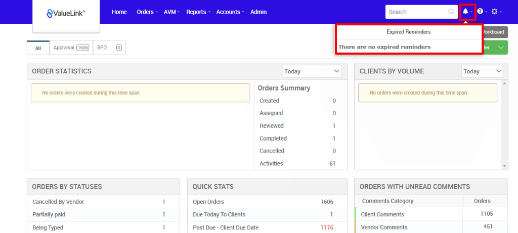 All 
€ValueLink' 
Appraisal 
Horne 
orders • 
AVM • 
Reports 
Accounts • 
Admin 
Today 
Orders Summary 
Created 
Assigned 
Reviewed 
Completed 
Cancelled 
Activities 
Search 
Expired Reminders 
There are no expired reminders 
CLIENTS BY VOLUME 
c 
'orkMard 
apo 
ORDER STATISTICS 
No orders wee created dwing this time span 
ORDERS BY STATUSES 
Cancelled By Vendor 
Partially paid 
Being Typed 
Today 
QUICK STATS 
Open Orders 
Due Today To Clients 
Past Due - Client Due Date 
61 
1606 
1176 
No orders were created during this time span 
ORDERS WITH UNREAD COMMENTS 
Comments Category 
Client Comments 
Vendor Comments 
Orders 
1105 
451 