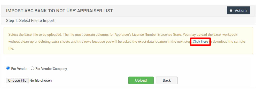IMPORT ABC BANK 'DO NOT use APPRAISER LIST 
Step 1: Select File to Import 
= Actions 
Select the Excel file to be uploaded. The file must contain columns for Appraisers License Number & License State. You may upload the Excel workbook 
without clean-up or deleting extra sheets and title rows because you will be asked the exact data location in the next ste Click Here 
download the sample 
@ For Vendor O For Vendor Company 
Choose File No file chosen 
Upload 
Back 