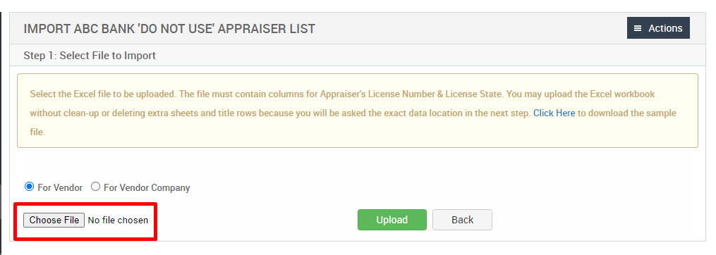 IMPORT ABC BANK 'DO NOT use APPRAISER LIST 
Step 1: Select File to Import 
= Actions 
Select the Excel file to be uploaded. The file must contain columns for Appraisers License Number & License State. You may upload the Excel workbook 
without clean-up or deleting extra sheets and title rows because you will be asked the exact data location in the next step. Click Here to download the sample 
@ For Vendor 
Choose File 
O For Vendor Company 
No file chosen 
Upload 
Back 