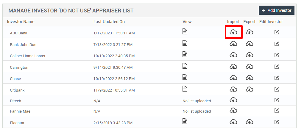 MANAGE INVESTOR 'DO NOT USE' APPRAISER LIST 
View 
No list uploaded 
No list uploaded 
Import 
Export 
+ Add Investor 
Edit Investor 
Investor Name 
ABC Bank 
Bank John Doe 
Caliber Home Loans 
Carrington 
Chase 
Citiaank 
Ditech 
Fannie Mae 
Flagstar 
Last Updated On 
1/17/2023 11 AM 
7/13/2022 3:21 PM 
10/19/2022 PM 
9/14/2021 AM 
10/19/2022 PM 
11/9/2022 AM 
N/A 
N/A 
2/1 5/201 g PM 