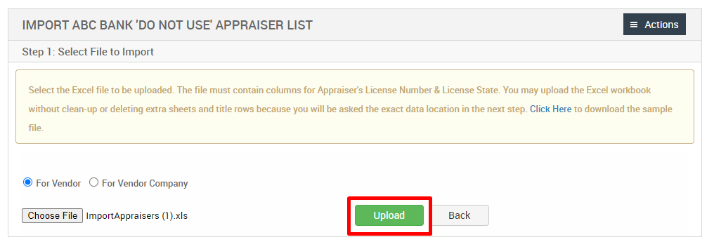 IMPORT ABC BANK 'DO NOT use APPRAISER LIST 
Step 1: Select File to Import 
= Actions 
Select the Excel file to be uploaded. The file must contain columns for Appraisers License Number & License State. You may upload the Excel workbook 
without clean-up or deleting extra sheets and title rows because you will be asked the exact data location in the next step. Click Here to download the sample 
@ For Vendor O For Vendor Company 
Choose File ImportAppraisers (l).xls 
Upload 
Back 