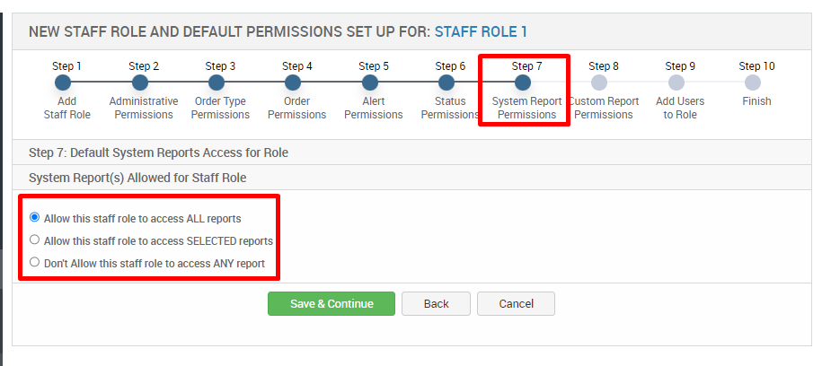 NEW STAFF ROLE AND DEFAULT PERMISSIONS SET UP FOR: STAFF ROLE 1 
Step 1 
Add 
Staff Role 
Step 2 
Administrative 
Permissions 
Step 3 
Order Type 
Permissions 
Step 4 
Order 
Permissions 
step 5 
Alert 
Permissions 
Step 6 
Status 
Permission 
Back 
step 7 
System Report 
Permissions 
Cancel 
Step 8 
ustom Report 
Permissions 
Step g 
Add Users 
to Role 
step 10 
Finish 
Step 7: Default System Reports Access tor Role 
System Report(s) Allowed tor Staff Role 
S Allow this staff role to access ALL reports 
O Allow this staff role to access SELECTED reports 
O Don't Allow this staff role to access ANY report 
Save & Continue 