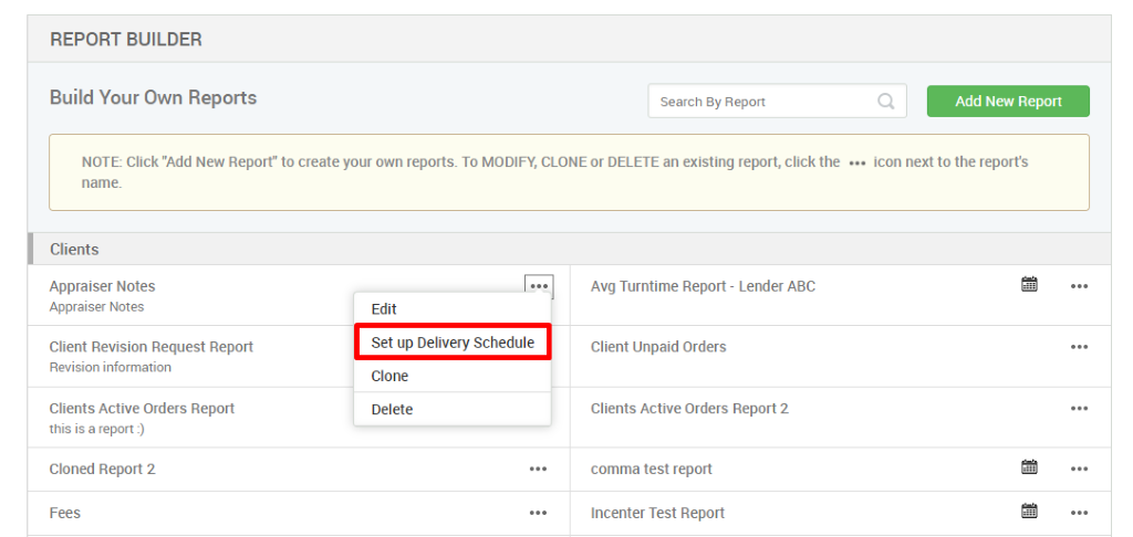 REPORT BUILDER 
Build Your Own Reports 
Search By Report 
Q 
Add New Report 
NOTE: Click "Add New Report" to create your own reports. To MODIFY, CLONE or DELETE an existing report, click the 
icon next to the reports 
Clients 
Appraiser Notes 
Appraiser Notes 
Client Revision Request Report 
Revision information 
Clients Active Orders Report 
this is a report l) 
Cloned Report 2 
Fees 
Edit 
Set up Delivery Schedule 
Clone 
Delete 
Avg Turntime Report - Lender ABC 
Client Unpaid Orders 
Clients Active Orders Report 2 
comma test report 
Incenter Test Report 