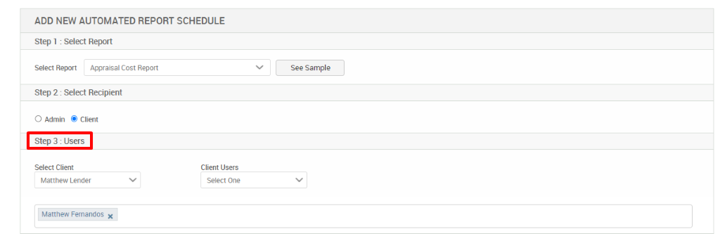 ADD NEW AUTOMATED REPORT SCHEDULE 
Step 1 : Select Report 
Select Report Appraisal Cost Report 
Step 2 : Select Recipient 
O Admin @ Client 
Step 3 : Users 
Select Client 
Matthew Lender 
Matthew Fernandos X 
See Sample 
Client Users 
Select One 