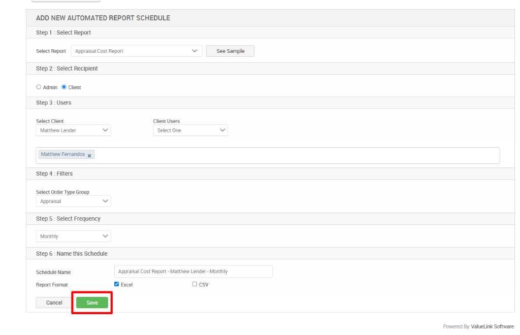 ADD NEW AUTOMATED REPORT SCHEDULE 
Step 1 : Select Report 
Select Report Appraisal Cost Report 
See Sample 
Step 2 : Select Recipient 
O Admin @ Client 
Step 3 : Users 
Select Client 
Matthew Lender 
Matthew Fernandos X 
Step 4 : Filters 
Select Order Type Group 
Appraisal 
Step 5 : Select Frequency 
Monthly 
Step 6 : Name this Schedule 
Schedule Name 
Report Format 
Cancel 
Client Users 
Select One 
Appraisal Cost Report - Matthew Lender - Monthly 
Excel 
C) csv 
Powered By. ValueLink Software 