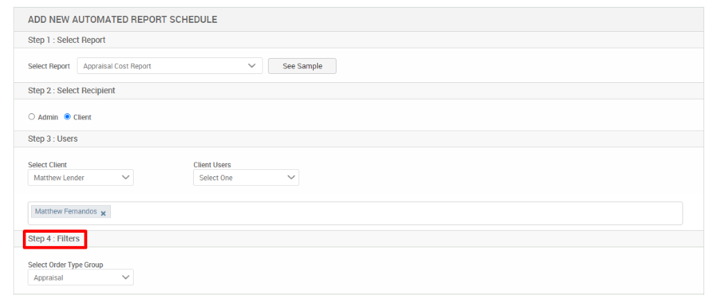 ADD NEW AUTOMATED REPORT SCHEDULE 
Step 1 : Select Report 
Select Report Appraisal Cost Report 
Step 2 : Select Recipient 
O Admin @ Client 
Step 3 : Users 
Select Client 
Matthew Lender 
Matthew Fernandos X 
Step 4 : Filters 
Select Order Type Group 
Appraisal 
See Sample 
Client Users 
Select One 