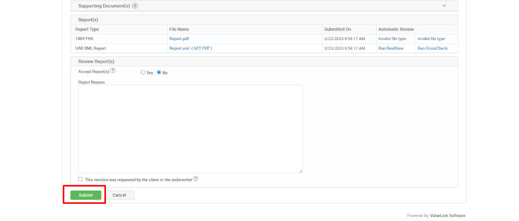 Supporting Document(s) 
Report(s) 
Report Type 
1004 FHA 
IJAD XML Report 
Review Report(s) 
Accept Report(s)@ 
Reject Reason 
File Name 
Report.pdf 
Report_xml 
( GET PDF) 
Submitted On 
2/23/2023 AM 
2/23/2023 AM 
Automatic Review 
Invalid file type 
Run RealView 
Invalid file type 
Run CrossCheck 
O Yes 
Cl This revision was requested by the client orthe underwriter@ 
Submit 
Cancel 
Powered By. ValueLink Software 