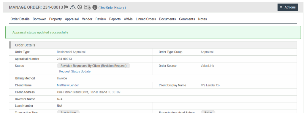 MANAGE ORDER: 234-00013 @ O 
Order Details Borrower Property Appraisal Vendor Review Reports AVMs 
Appraisal status updated successfully 
Linked Orders 
Documents 
Comments 
Order Details 
Order Type 
Appraisal Number 
Billing Method 
Client Name 
Client Address 
Investor Name 
Loan Number 
Residential Appraisal 
234-00013 
Revision Requested By Client (Revision Request) 
Request Status Update 
Invoice 
Matthew Lender 
One Fisher Island Drive, Fisher Island FL 33109 
N/A 
Order Type Group 
Order Source 
Client Display Name 
Actions 
Notes 
Appraisal 
ValueLink 
M's Lender Co 