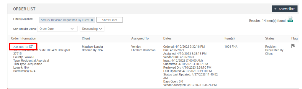 ORDER LIST 
Filter(s) Applied: 
Sort Results Using: 
Order Information 
234-00013 
27615 
County. Wake-IL 
Status: Revision Requested By Client X 
Show Filter 
Results : 
Show Filter 
14 item(s) found 
Order Date 
Suite 103-409 Raleigh IL 
Descending v 
Cl ient 
Matthew Lender 
Ordered By: WA 
Assigned To 
Vendor: 
Ebrahim Rakhman 
Dates 
ordered: 4/10/2023 38216 PM 
Due: 4/30/2023 
Assigned: 4/10/2023 PM 
vendor Due: 4/30/2023 
Insp.: 4/12/2023 AM) 
Submitted: 4/10/2023 388:37 PM 
Reviewed on: 4/10/2023 PM 
Last Updated: 4/10/2023 PM 
Status Last Updated: 4/27/2023 1 1 
Days Open: 0.0 
vendor Accepted: 4/10/2023 38426 PM 
Item(s) 
1004 FHA 
Status 
Revision 
Requested By 
Client 
Flag 
Type: Residential Appraisal 
TXN Type: Acquisition 
Loan #: N/A 
Borrower(s): N/A 