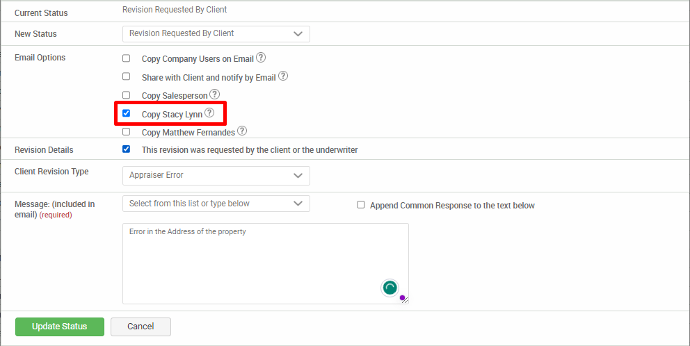 Current Status 
New Status 
Email Options 
Revision Details 
Client Revision Type 
Message: (included in 
email) (required) 
Update Status 
Revision Requested By Client 
Revision Requested By Client 
O 
Copy Company Users on Email@ 
Share with Client and notify by Email @ 
Cop Salesperson@ 
Copy Stacy Lynn@ 
Copy Matthew Fernandes@ 
This revision was requested by the client or the underwriter 
Appraiser Error 
Select from this list or type below 
Error in the Address of the property 
Cancel 
O Append Common Response to the text below 