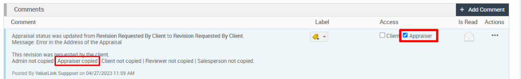 Comments 
Comment 
Appraisal status was updated from Revision Requested By Client to Revision Requested By Client 
Message: Error in the Address of the Appraisal 
This revision was 
Admin not copied Appraiser copied Client not copied I Reviewer not copied Salesperson not copied. 
Posted By ValueLink supppo.rt on 04/27/202311:59 AM 
+ Add Comment 
Is Read Actions 
Access 
D Clien Appraiser 