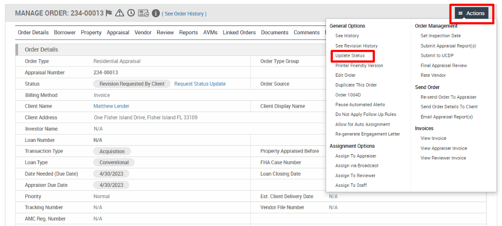 MANAGE ORDER: 234-00013 @ O 
Order Details Borrower Property Appraisal Vendor Review Reports AVMs 
Linked Orders 
Documents 
Comments 
Order Details 
Order Type 
Appraisal Number 
Billing Method 
Client Name 
Client Address 
Investor Name 
Loan Number 
Transaction Type 
Loan Type 
Date Needed (Due Date) 
Appraiser Due Date 
Tracking Number 
AMC Reg. Number 
Residential Appraisal 
234-00013 
Revision Requested By Client 
Request Status Update 
Invoice 
Matthew Lender 
One Fisher Island Drive, 
N/A 
Acquisition 
Conventional 
4/30/2023 
4/30/2023 
Normal 
N/A 
N/A 
Fisher Island FL 33109 
Order Type Group 
Order Source 
Client Display Name 
Property Appraised Before 
FHA Case Number 
Loan Closing Date 
Est. Client Delivery Date 
Vendor File Number 
General Options 
See History 
See Revision History 
Update Status 
Printer Friendly Version 
Edit Order 
DuplicMe This Order 
order 10040 
Pause Automated Alerts 
00 Not Apply Follow Up Rules 
Allow for Auto Assignment 
Re-gener ate Engagement Letter 
Assignment Options 
Assign To Appraiser 
Assign via Broadcast 
Assign To Reviewer 
Assign To Staff 
Actions 
Order Managemen 
Set Inspection Date 
Submit Appraisal Report(s) 
Submitto ucop 
Final Appraisal Review 
Rate Vendor 
Send Order 
Re-send Order To Appraiser 
Send Order Details To Client 
Email Appraisal Report(s) 
View Invoice 
View Appraiser Invoice 
View Reviewer Invoice 