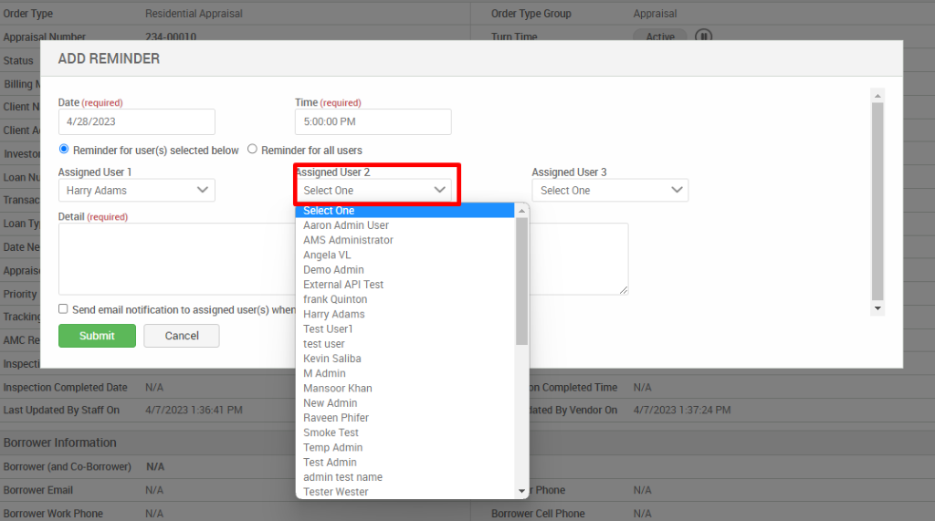 Order Type 
Client 
Client 
Tran 
Residential Appraisal 
ADD REMINDER 
Date (required) 
4/28/2023 
S Reminder for user(s) selected below 
Assigned User 1 
Harry Adams 
Detail (required) 
Time (required) 
50000 PM 
O Reminderfor all users 
D Send email notification to assigned user(s) whe 
Submit 
Inspection Completed Date 
Last Updated By Staff On 
Borrower Information 
Borrower (and Co-Borrower) 
Borrower Email 
Borrower Work Phone 
Cancel 
WA 
4fi/2023 PM 
WA 
signed User 2 
Select One 
Select One 
Aaron Admin user 
AMS Administrator 
Angela VL 
Demo Admin 
External API Test 
frank Quinton 
Harry Adams 
Test User 1 
test user 
Kevin Saliba 
M Admin 
Mansoor Khan 
New Admin 
Raveen Phifer 
Smoke Test 
Temp Admin 
Test Admin 
admin test name 
Tester Wester 
Order Type Group 
Assigned User 3 
Select One 
Completed Time 
ed By Vendor On 
Cell Phone 
Appraisal 
N/A 
4/7/2023 PM 
N/A 
N/A 