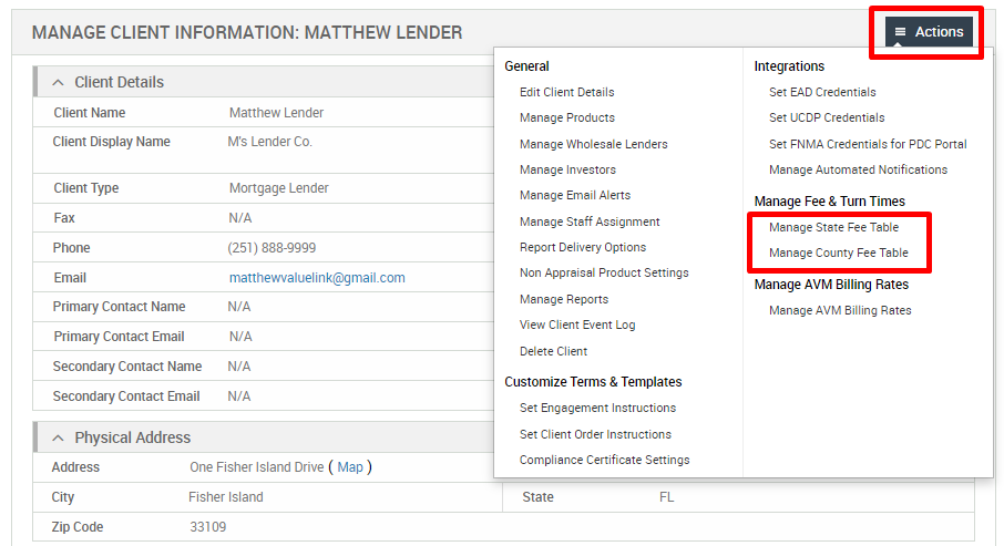 MANAGE CLIENT INFORMATION: MATTHEW LENDER 
Client Details 
Client Name 
Client Display Name 
Client Type 
Primary Contact Name 
Primary Contact Email 
Secondary Contact Name 
Secondary Contact Email 
Physical Address 
Matthew Lender 
M's Lender Co. 
Mortgage Lender 
(251) 888-gggg 
matthewvaluelink@gmail.com 
General 
Edit Client Details 
Manage Products 
Manage Wholesale Lenders 
Manage Investors 
Manage Email Alerts 
Manage Staff Assignment 
Report Delivery Options 
Non Appraisal Product Settings 
Manage Reports 
View Client Event Log 
Delete Client 
Customize Terms & Templates 
Set Engagement Instructions 
Set Client Order Instructions 
Compliance Certificate Settings 
State 
Actions 
Integrations 
Set EAD Credentials 
Set LJCDP Credentials 
Set FNMA Credentials for PDC Portal 
Manage Automated Notifications 
Manage Fee & Turn Times 
Manage State Fee Table 
Manage County Fee Table 
Manage AVM Billing Rates 
Manage AVM Billing Rates 
Address 
Zip Code 
One Fisher Island Drive ( Map) 
Fisher Island 
33109 