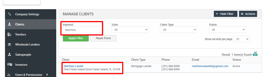 Convmy Settings 
Clients 
Vendors 
Wholesale Lenders 
Investors 
Users & Permissions 
MANAGE CLIENTS 
Keyword 
Matthew 
Apply Filter 
Client 
Matthew Lender 
Client Type 
Mongage Lender 
Client Type 
Phone 
(251) 888-gggg 
(251) 888-gggg 
Hide Filter 
Show records per page 
Actions 
Reset Form 
25 
Result: 1 item(s) found 
Email 
matthewvaluelink@gmail.com 
Status 
Active 
One Fisher Island Drive Fisher Island, FL 33109 