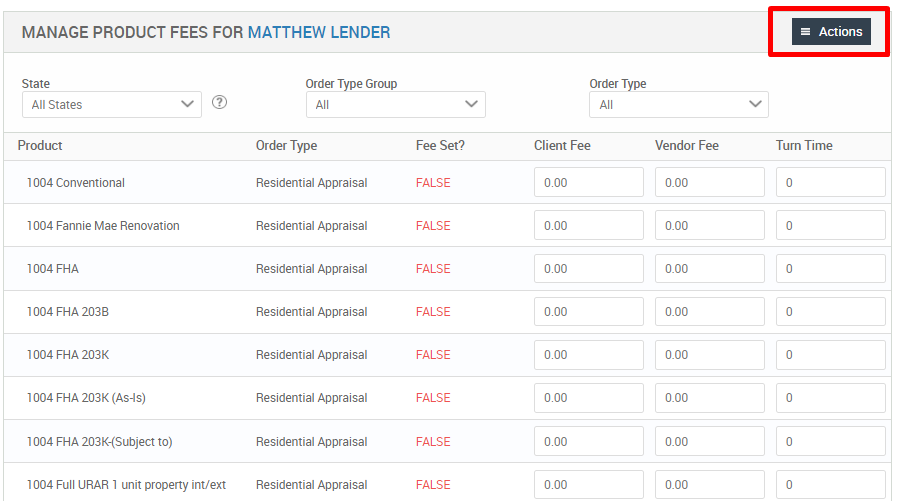 MANAGE PRODUCT FEES FOR MATTHEW LENDER 
Order Type Group 
All States 
Product 
1004 Conventional 
1004 Fannie Mae Renovation 
1004 FHA 
1004 FHA 2038 
1004 FHA 203K 
1004 FHA 203K (As-is) 
1004 FHA 203K-(Subject to) 
1004 Full LIRAR 1 unit property int/ext 
Order Type 
Client Fee 
coo 
coo 
coo 
coo 
coo 
coo 
coo 
coo 
Actions 
Turn Time 
Order Type 
Residential Appraisal 
Residential Appraisal 
Residential Appraisal 
Residential Appraisal 
Residential Appraisal 
Residential Appraisal 
Residential Appraisal 
Residential Appraisal 
Fee Set? 
FALSE 
FALSE 
FALSE 
FALSE 
FALSE 
FALSE 
FALSE 
FALSE 
Vendor Fee 
0.00 
0.00 
0.00 
0.00 
0.00 
0.00 
0.00 
0.00 