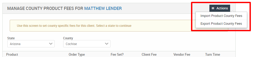 MANAGE COUNTY PRODUCT FEES FOR MATTHEW LENDER 
Use this screen to set county specific fees for this client. Select a state to continue 
Arizona 
Product 
County 
Cochise 
Order Type 
Fee Set? 
Client Fee 
Vendor Fee 
Actions 
Import Product County Fees 
Export Product County Fees 
Turn Time 