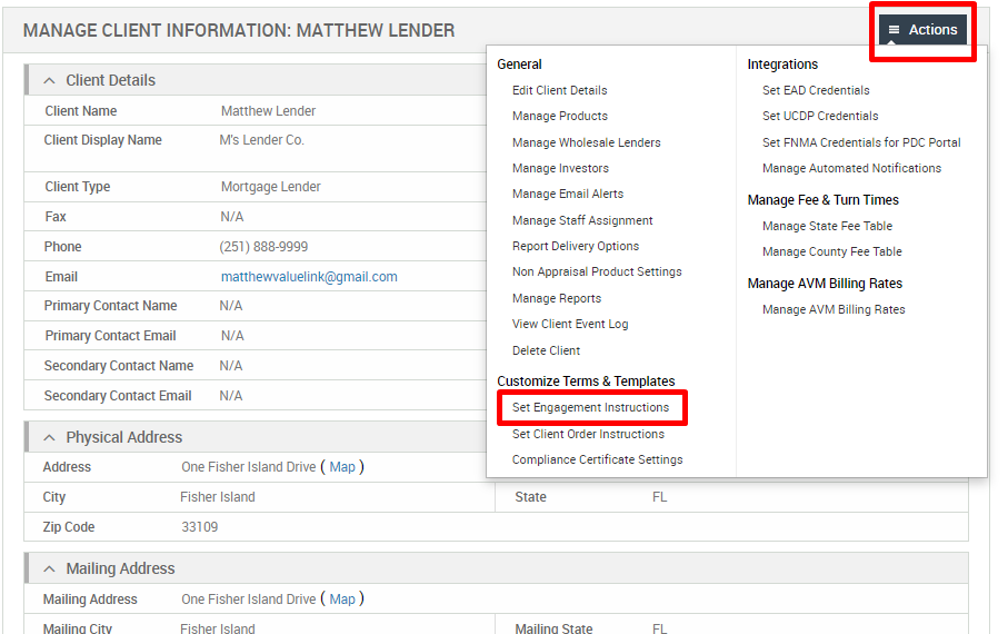 MANAGE CLIENT INFORMATION: MATTHEW LENDER 
Client Details 
Client Name 
Client Display Name 
Client Type 
Primary Contact Name 
Primary Contact Email 
Secondary Contact Name 
Secondary Contact Email 
Physical Address 
Matthew Lender 
M's Lender Co. 
Mortgage Lender 
(251) 888-gggg 
matthewvaluelink@gmail.com 
General 
Edit Client Details 
Manage Products 
Manage Wholesale Lenders 
Manage Investors 
Manage Email Alerts 
Manage Staff Assignment 
Report Delivery Options 
Non Appraisal Product Settings 
Manage Reports 
View Client Event Log 
Delete Client 
Customize Terms & Templates 
Set Engagement Instructions 
Set Client Order Instructions 
Compliance Certificate Settings 
State 
Actions 
Integrations 
Set EAD Credentials 
Set LJCDP Credentials 
Set FNMA Credentials for PDC Portal 
Manage Automated Notifications 
Manage Fee & Turn Times 
Manage State Fee Table 
Manage County Fee Table 
Manage AVM Billing Rates 
Manage AVM Billing Rates 
Address 
Zip Code 
Mailing Address 
Mailing Address 
One Fisher Island Drive ( Map) 
Fisher Island 
33109 
One Fisher Island Drive ( Map ) 