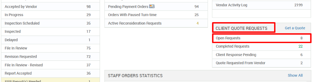 Accepted by Vendor 
In Progress 
Inspection Scheduled 
Inspected 
Delayed 
File In Review 
Revision Requested 
File In Review - Revised 
Report Accepted 
29 
35 
17 
75 
72 
37 
36 
Pending Payment Orders 
Orders With Paused Tum-time 
Active Reconsideration Requests 
STAFF ORDERS STATISTICS 
94 
25 
4 
Vendor Activity Log 
CLIENT QUOTE REQUESTS 
Open Requests 
Completed Requests 
Client Response Pending 
Quote Requested From Vendor 
2199 
Get a Quote 
22 
6 
2 
Show All 