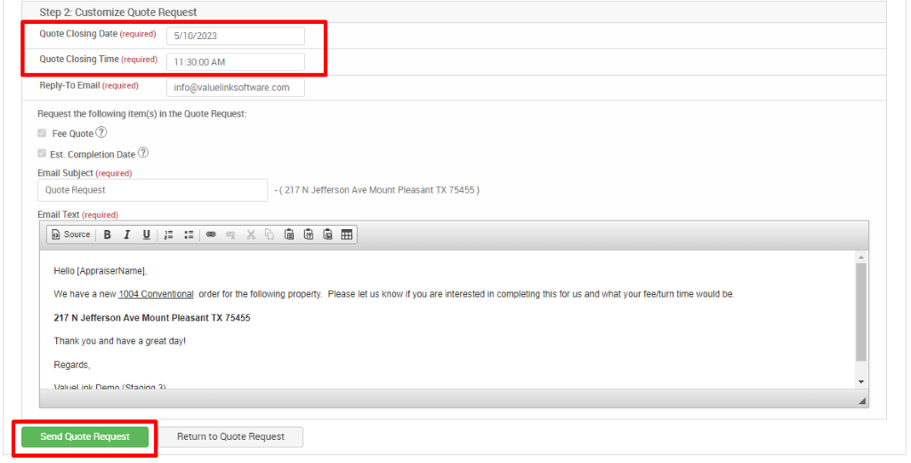 Step 2 Customize Quote Request 
Quote Closing Date (required) 
Quote Closing Time (required) 
Reply-To Email (required) 
5/10/2023 
AM 
info@valuelinksoftware.com 
Request the following item(s) in the Quote Request: 
Fee Quote@ 
u 
Est. Completion Date@ 
u 
Email Subject (required) 
Quote Request 
Email Text (required) 
@ sourceiB 1 
Hello [AppraiserName] 
- (217 N Jefferson Ave Mount Pleasant TX 75455 ) 
We have a new 1004 Conventional orderfor the following property. Please let us know ifyou are interested in completing this for us and what your fee/turn time would be. 
217 N Jefferson Ave Mount Pleasant TX 75455 
Thank you and have a great day! 
Regards, 
Se-ld Cute Request 
Retum to Quote Request 