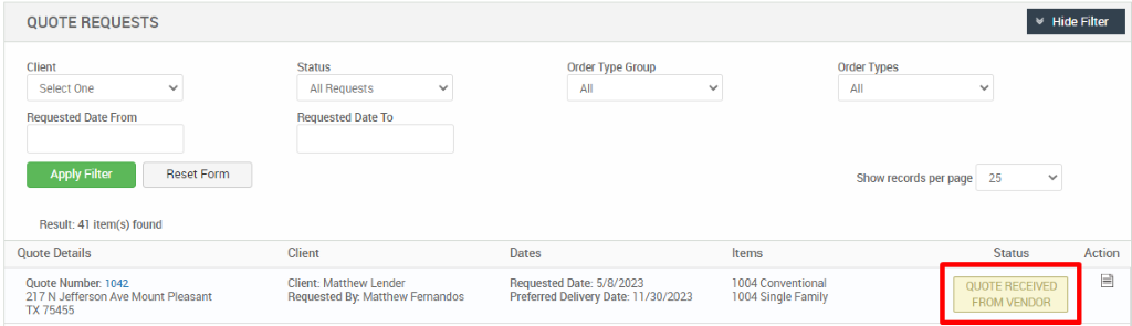 QUOTE REQUESTS 
Client 
Select One 
Requested Date From 
Reset Form 
Result: 41 item(s) found 
Quote Details 
Quote Number 1042 
217 N Jefferson Ave Mount Pleasant 
TX 75455 
All Requests 
Requested Date To 
Cl ient 
Client: Matthew Lender 
Requested By. Matthew Fernandos 
Order Type Group 
Dates 
Requested Date: 5/8/2023 
Preferred Delivery Date: 1 1 '30/2023 
Order Types 
Show records per page 
25 
Status 
Hide Filter 
Action 
Items 
1004 Conventional 
1004 Single Family 
QUOTE RECEIVED 
FROM VENDOR 
