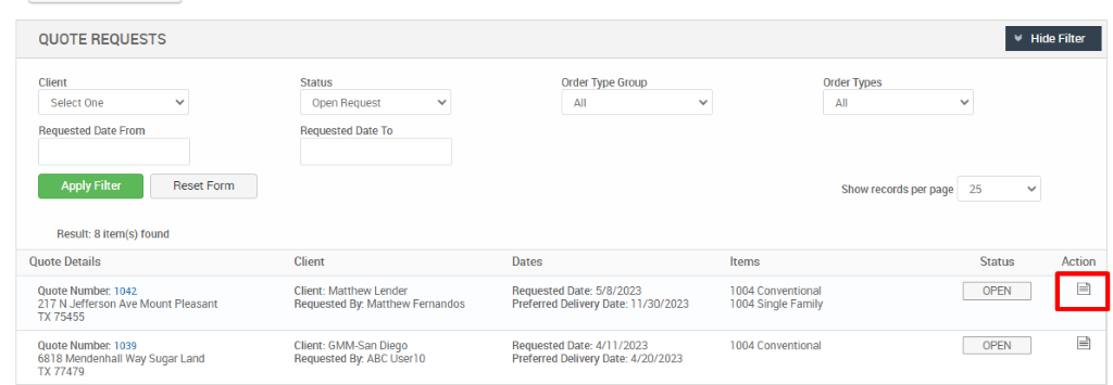 QUOTE REQUESTS 
Select One 
Requested Date From 
Apply Filter 
Reset Form 
Open Request 
Requested Date To 
Client 
Client: Matthew Lender 
Requested By. Matthew Femandos 
Client- G MM-San Diego 
Requested By. ABC Userl O 
Ordu Type Group 
Dates 
Requested Date: 5/8/2023 
Preferred Delivery Date: 11/30/2023 
Requested Date: 4/11/2023 
Pref«red Delivery Date: 4/20/2023 
Order Types 
Show records per page 
25 
Status 
Hide Filter 
Action 
Result: 8 item(s) found 
Quote Details 
Quote Number. 1 042 
21 7 N Jefferson Ave Mount Pleasant 
TX 75455 
Quote Number. 1039 
6818 Mendenhall Way Sugar Land 
TX 77479 
Items 
1004 Conventional 
1004 Single Family 
1004 Conventional 