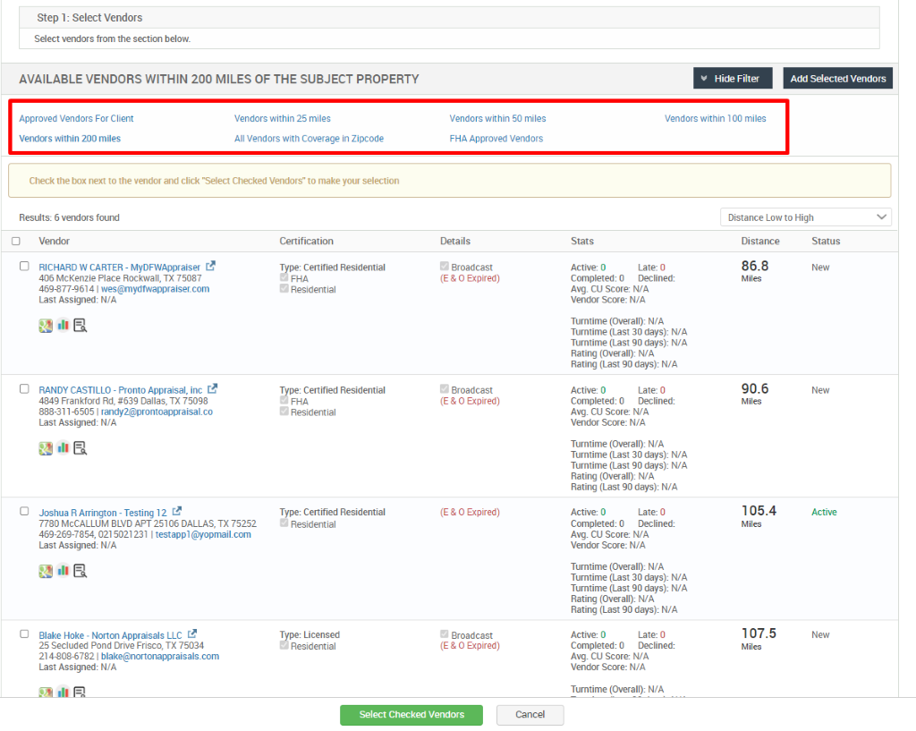 Step 1: Select Vendors 
Select vendors from the section below. 
AVAILABLE VENDORS WITHIN 200 MILES OF THE SUBJECT PROPERTY 
Hide Filter 
Vendors within 00 miles 
Add Selected Vendors 
Approved Vendors For Client 
Vendors within 200 miles 
Vendors within 25 miles 
All Vendors with Coverage in Zipcode 
Check the box next to the vendor and click "Select Checked Vendors" to make your selection 
Results: 6 vendors found 
Vendors within 50 miles 
FHA Approved Vendors 
Details 
e 
Broadcast 
(E & O Expired) 
Broadcast 
(E & O Expired) 
(E & O Expired) 
Broadcast 
(E & O Expired) 
Distance Low to High 
Cl 
D 
D 
O 
Vendor 
RICHARD W CARTER - MyDFWAppraiser 
406 McKenzie Place Rockwall, TX 75087 
4698774614 wes@mydfwappraiser.com 
Last Assigned: N/A 
RANDY CASTILLO - Pronto Appraisal, inc L? 
4849 Frankford Rd, #639 Dallas, TX 75098 
888-311-6505 randy2@prontoappraisaLco 
Last Assigned: N/A 
Joshua R Arrington - Testing 12 
7780 MCCALLUM BLVD APT 25106 DALLAS, TX 75252 
469-269-7854, 0215021231 testappl@yopmail.com 
Last Assigned: N/A 
Blake Hoke - Norton Appraisals LLC 
25 Secluded Pond Drive Frisco, TX 75034 
2144086782 blake@nortonappraisals.com 
Last Assigned: N/A 
Certification 
Type: Certified Residential 
'2 Residential 
Type: Certified Residential 
'2 Residential 
Type: Certified Residential 
Residential 
Type: Licensed 
ea Residential 
Stats 
Active: O 
Late: 0 
Distance 
86.8 
Mlles 
90.6 
Mlles 
105.4 
Mlles 
107.5 
Miles 
Status 
Completed: O Declined: 
Avg CU score: WA 
Vendor Score: N/A 
Turntime (Overall): N/A 
Tumtime (Last 30 days): WA 
Tumtime (Last go days): WA 
Rating (Overall): WA 
Rating (Last 90 days): WA 
Active: O 
Late: 0 
Completed: O Declined: 
Avg CU score: WA 
Vendor Score: N/A 
Turntime (Overall): N/A 
Tumtime (Last 30 days): WA 
Tumtime (Last go days): WA 
Rating (Overall): WA 
Rating (Last 90 days): N/A 
Active: O 
Late: 0 
Completed: O Declined: 
Avg CU score: WA 
Vendor Score: N/A 
Turntime (Overall): N/A 
Tumtime (Last 30 days): WA 
Tumtime (Last go days): WA 
Rating (Overall): WA 
Rating (Last 90 days): WA 
Active: O 
Late: 0 
Completed: O Declined: 
Avg CU score: WA 
Vendor Score: N/A 
Tumtime (Overall): N/A 
Select Checked Vendors 
Cancel 