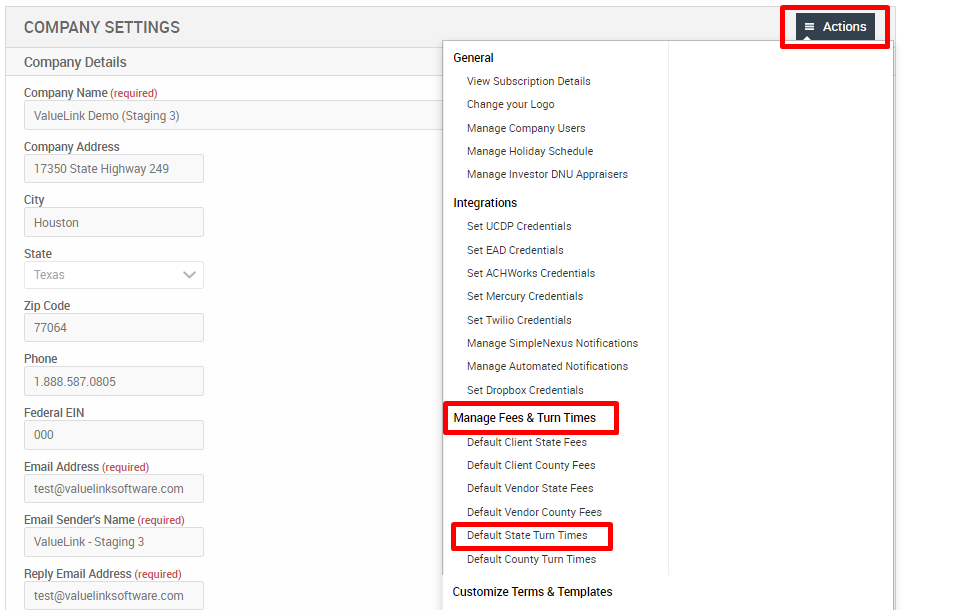 COMPANY SETTINGS 
Company Details 
Company Name (required) 
Valuel_ink Demo (Staging 3) 
Company Address 
17350 state Highway 249 
City 
Houston 
Texas 
Zip Code 
77064 
Federal EIN 
Email Address (required) 
test@valuelinksoftware.com 
Email Senders Name (required) 
Valuel_ink - Staging 3 
Reply Email Address (requir«l) 
test@valuelinksoftware.com 
Actions 
General 
View Subscription Details 
Change your Logo 
Manage Company Users 
Manage Holiday Schedule 
Manage Investor ONU Appraisers 
Integrations 
Set LJCDP Credentials 
Set EAD Credentials 
Set ACHWorks Credentials 
Set Mercury Credentials 
Set Twilio Credentials 
Manage SimpleNexus Notifications 
Manage Automated Notificstions 
Set Dropbox Credentials 
Manage Fees & Turn Times 
Default Client State Fees 
Default Client County Fees 
Default Vendor State Fees 
Default Vendor County Fees 
Default State Turn Timec 
Default County Turn Times 
Customize Terms & Templates 