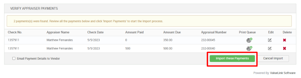VERIFY APPRAISER PAYMENTS 
2 payments(s) were found. Review all the payments below and click 'Import Payments' to start the Impor process. 
Check No. 
1357911 
1357911 
Appraiser Name 
Matthew Femandes 
Matthew Femandes 
Check Date 
Amount Paid 
Amount Due 
350.00 
500.00 
Appraisal Number 
232-00045 
232-00040 
Print Queue 
€9 
€9 
Edit 
Cancel Import 
Delete 
D Email Payment Details to Vendor 
Import these Payments 
Powered By. ValueLink Software 