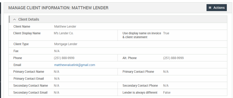 MANAGE CLIENT INFORMATION: MATTHEW LENDER 
Client Details 
Client Name 
Client Display Name 
Client Type 
Primary Contact Name 
Primary Contact Email 
Secondary Contact Name 
Secondary Contact Email 
Actions 
Use display name on invoice True 
Matthew Lender 
M's Lender Co. 
Mortgage Lender 
(251) 888-gggg 
matthewvaluelink@gmail.com 
& client statement 
Alt Phone 
Primary Contact Phone 
Secondary Contact Phone 
Lender is always different 
(251) 888-gggg 
False 