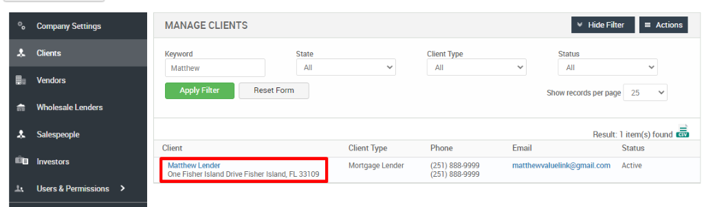 Convmy Settings 
Clients 
Vendors 
Wholesale Lenders 
Investors 
Users & Permissions 
MANAGE CLIENTS 
Matthew 
Apply Filter 
Cl ient 
Matthew Lender 
Reset Form 
Client Type 
Mongage Lender 
Client Type 
Phone 
(251) 888-gggg 
(251 ) 888-gggg 
Hide Filter 
Show records per page 
Actions 
25 
Result: 1 item(s) found 
Email 
matthewvaluelink@gmail.com 
Status 
Active 
One Fisher Island Drive Fisher Island, 