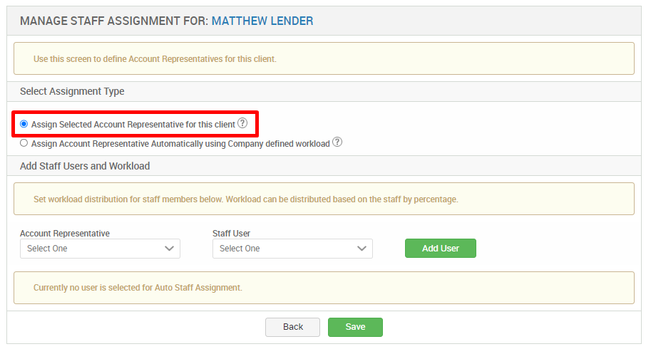 MANAGE STAFF ASSIGNMENT FOR: MATTHEW LENDER 
Use this screen to define Account Representatives for this client. 
Select Assignment Type 
S Assign Selected Account Representative for this client@ 
O Assign Account Representative Automatically using Company defined workload @ 
Add Staff Users and Workload 
Set workload distribution for staff mermers below Workload can be distributed based on the staff by percentage. 
Account Representative 
Select One 
Staff Usu 
Select One 
Currently no user is selected for Auto Staff Assignment. 
Add user 
Save 