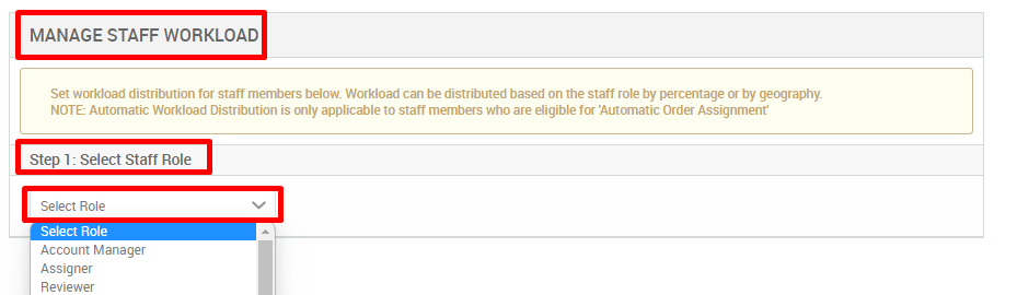 MANAGE STAFF WORKLOAD 
Set workload distribution for staff members below Workload can be distributed based on the staff role by percentage or by geography. 
NOTE: Automatic Workload Distribution is only applicable to staff members who are eligible for Automatic Order Assignment 
Step 1: Select Statf Role 
Select Role 
Select Role 
Account Manager 
Assigner 
Reviewer 