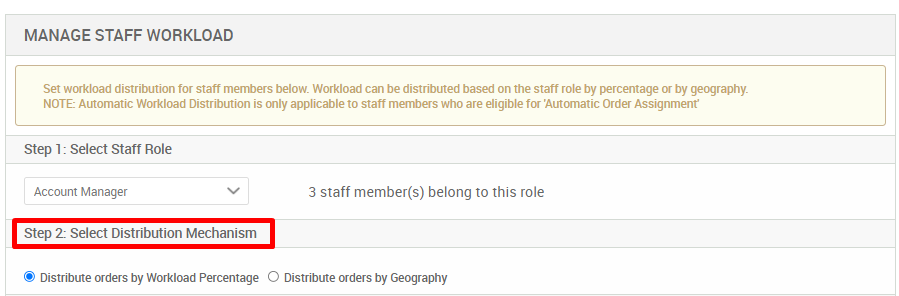 MANAGE STAFF WORKLOAD 
Set workload distribution for staff members below. Workload can be distributed based on the staff role by percentage or by geography. 
NOTE: Automatic Workload Distribution is only applicable to staff members who are eligible for Automatic Order Assignment 
Step 1 : Select Staff Role 
Account Manager 
Step 2: Select Distribution Mechanism 
3 staff member(s) belong to this role 
@ Distribute orders by Workload Percentage O Distribute orders by Geography 