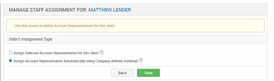 MANAGE STAFF ASSIGNMENT FOR: MATTHEW LENDER 
Use this screen to define Account Representatives for this client. 
Select Assignment Type 
O Assign Selected Account Representative for this client@ 
@ Assign Account Representative Automatically using Company defined workload @ 
