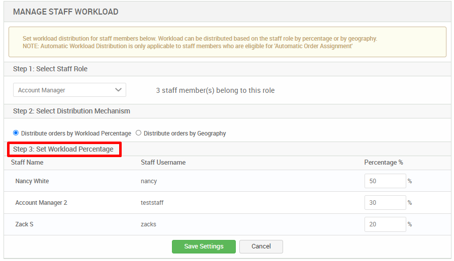 MANAGE STAFF WORKLOAD 
Set workload distribution for staff mermers below Workload can be distributed based on the staff role by percentage or by geography. 
NOTE: Automatic Workload Distribution is only applicable to staff members who are eligible for Automatic Order Assignment 
Step 1 : Select Staff Role 
Account Manager 
Step 2: Select Distribution Mechanism 
3 staff member(s) belong to this role 
@ Distribute orders by Workload Percentage O Distribute orders by Geography 
Step 3: Set Workload Percentage 
Staff Name 
Nancy White 
Account Manager 2 
Staff Username 
nancy 
teststatf 
Zacks 
Save Settings 
Percentage % 
Cancel 