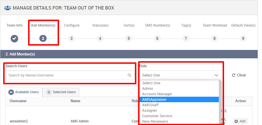 MANAGE DETAILS FOR: TEAM OUT OF THE BOX 
Team Info 
Add Member(s) 
Configure 
3 
Status(es) 
4 
Son(s) 
5 
Q 
Rol 
Cu 
SMS Number(s) 
6 
Select One 
Select One 
Admin 
Account Manager 
AMSAppraiser 
AMSStaff 
Assigner 
Customer Service 
New Reviewers 
Tag(s) 
7 
Team Workload 
8 
2 Add Member(s) 
Search Users 
Search by Name/Username 
o 
Available Users 
Use mame 
amsadmin2 
Selected Users 
AMS Admin 
Default View(s) 
C Clear 
Action 
O Add 