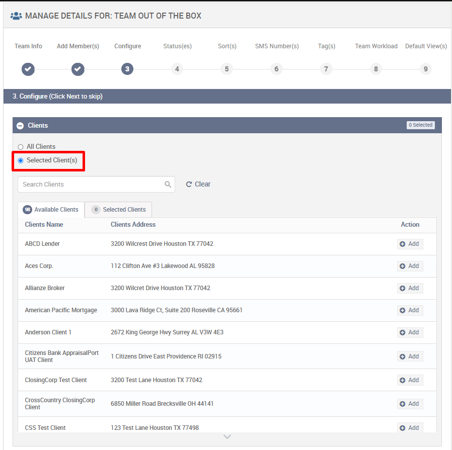MANAGE DETAILS FOR: TEAM OUT OF THE BOX 
Team Info 
Add Member(s) 
Configure 
O 
Selected Clients 
Clients Address 
Status(es) 
4 
Son(s) 
5 
SMS Number(s) 
6 
Tag (s) 
7 
Team Workload 
8 
3. Configure (Click Next to skip) 
e Clients 
O All Clients 
@ Selected Client(s) 
Search Clients 
O Available Clients 
Clients Name 
ABCD Lender 
Aces Corp. 
Allianze Broker 
American Pacific Mortgage 
Anderson Client 1 
Citizens Bank AppraisalPort 
OAT Client 
ClosingCorp Test Client 
Crosscountry ClosingCorp 
CSS Test Client 
Q 
C Clear 
3200 Wilcrest Drive Houston TX 77042 
1 1 2 Clifton Ave Lakewood AL 95828 
3200 Wilcret Drive Houston TX 77042 
3000 Lava Ridge ct. Suite 200 Roseville CA 95661 
2672 King George Hwy surrey AL V3W 4E3 
1 Citizens Drive East Providence RI 02915 
3200 Test Lane Houston TX 77042 
6850 Miller Road Brecksville OH 44141 
123 Test Lane Houston TX 77498 
Default View(s) 
C Selectec 
Action 
O Add 
O Add 
O Add 
O Add 
O Add 
O Add 
O Add 
O Add 
O Add 