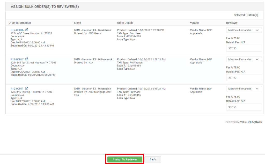 ASSIGN BULK ORDER(S) TO REVIEWER(S) 
Selected : 3 item(s) 
Order Information 
RI 2-00006 C.B 
1234 ABC street Houston AL 77005 
CountyN/A 
Type: N/A 
on 8/2012 1200:oo AM 
Submitted On: 10/9/20121 PM 
RI 2-00017 C.B 
1234545 Test street Houston TX 77006 
CountyN/A 
Type: N/A 
0/25/2012 12-OO:OO AM 
Submitted On: 10/28/2012 PM 
RI 2-00011 C.B 
1233445 Testing Houston TX 77006 
CountyN/A 
Type: N/A 
Duel 0/17/2012 1200:OO AM 
Submitted On: 4/24/2013 AM 
Client 
GMM - Houston TX - Westchase 
Ordered ABC user 4 
GMM - Houston TX - 
Willowbrook 
Ordered N/A 
GMM - Houston TX 
- Westchase 
Ordered ABC Mortgage user 
Two 
Other Details 
Product: Ordered: 10/9/2012 1 _ 
-2628 PM 
TXN Type: Purchase 
Loan # 4332344563 
Loan Type: N/A 
Product: Ordered: 10/25/2012 1 
TXN Type: Re-Finance 
Loan # 1236549985 
Loan Type: N/A 
-58:11 PM 
Product: Ordered: 10/1 2/2012 PM 
TXN Type: Purchase 
Loan # 1233445455 
Loan Type: N/A 
Vendor 
Vendor Name: DEF 
Appraisals 
Vendor Name: DEF 
Appraisals 
Vendor Name: DEF 
Appraisals 
Reviewer 
Matthew Fernandes 
Fee % 75.00 
Default Fee: N/A 
337.50 
Matthew Fernandes 
Fee % 75.00 
Default Fee: N/A 
337.50 
Matthew Fernandes 
Fee % 75.00 
Default Fee: N/A 
337.50 
Powered By: ValueLink Software 
Assign To Reviewer 
Back 
