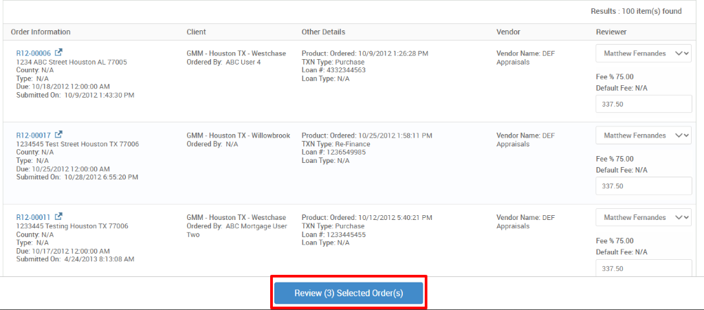 Order Information 
R12-00006 C.B 
1234 ABC street Houston AL 77005 
County. N/A 
Type: N/A 
Due: 10/18/20121 2-OO:OO AM 
Submitted On: 10/9/2012 PM 
R12-00017 C.B 
1234545 Test street Houston TX 77006 
County. N/A 
Type: N/A 
Due: 10/25/20121 2-OO:OO AM 
Submitted On: 10/28/2012 6.5520 PM 
R12-00011 C.B 
1233445 Testing Houston TX 77006 
County. N/A 
Type: N/A 
Due: 10/17/20121 2-OO:OO AM 
Submitted On: 4/24/2013 AM 
Client 
GMM - Houston TX - Westchase 
Ordered By. ABC User 4 
GMM - Houston TX 
Ordered By. N/A 
GMM - Houston TX 
- Willowbrook 
- Westchase 
Ordered By. ABC Mortgage User 
Two 
Other Details 
Product: Ordered: 10/9/2012 1. 
•2628 PM 
TXN Type: Purchase 
Loan # 4332344563 
Loan Type: N/A 
Product: Ordered: 10/25/2012 1 _ 
-58:1 1 PM 
TXN Type: Re-Finance 
Loan # 1236549985 
Loan Type: N/A 
Product: Ordered: 10/12/2012 PM 
TXN Type: Purchase 
Loan 1233445455 
Loan Type: N/A 
Review (3) Selected Order(s) 
Vendor 
Vendor Name: DEF 
Appraisals 
Vendor Name: DEF 
Appraisals 
Vendor Name: DEF 
Appraisals 
Results : 100 item(s) found 
Reviewer 
Matthew Fernandes 
Fee % 75.00 
Default Fee: N/A 
337.50 
Matthew Fernandes 
Fee % 75.00 
Default Fee: N/A 
337.50 
Matthew Fernandes 
Fee % 75.00 
Default Fee: N/A 
337.50 