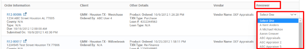 Order Information 
R12-00006 C.B 
1234 ABC street Houston AL 77005 
County. N/A 
Type: N/A 
Due: 10/18/20121 2-OO:OO AM 
Submitted On: 10/9/2012 PM 
R12-00017 C.B 
1234545 Test street Houston TX 77006 
Client 
GMM - Houston TX - Westchase 
Ordered ABC user 4 
Other Details 
Product: Ordered: 10/9/20121 
TXN Type: Purchase 
Loan # 4332344563 
Loan Type: N/A 
-26:28 PM 
GMM - Houston TX- 
Ordered N/A 
Willowbrook 
Product: Ordered: 10/25/2012 1 . 
•58111 PM 
TXN Type: Re-Finance 
Vendor 
Vendor Name: DEF Appraisals 
Vendor Name: DEF Appraisals 
Reviewer 
Select One 
Select One 
A Kent Anders 
A Michael Hickox 
Aaron Greaver 
ABC Appraisals 
ABC Appraiser 2 
A ac raiser 5 