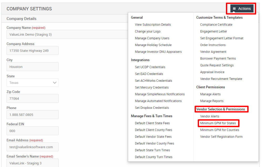 COMPANY SETTINGS 
Company Details 
Company Name (required) 
ValueLink Demo (Staging 3) 
Company Address 
17350 State Highway 249 
City 
Houston 
State 
Texas 
Zip Code 
77064 
Phone 
Federal EIN 
Email Address (required) 
test@valuelinksoftware.com 
Email Sender's Name (required) 
ValueLink - Staging 3 
General 
View Subscription Details 
Change pur Logo 
Manage Company Users 
Manage Holiday Schedule 
Manage Investor ONU Appraisers 
Integrations 
Set UCDP Credentials 
Set EAD Credentials 
Set ACHWorks Credentials 
Set Mercury Credentials 
Manage SimpleNexus Notifications 
Manage Automated Notifications 
Set Dropbox Credentials 
Manage Fees & Turn Times 
Default Client State Fees 
Default Client County Fees 
Default Vendor State Fees 
Default Vendor County Fees 
Default State Turn Times 
Default County Turn Times 
= Actions 
Customize Terms & Templates 
Compliance Certificate 
Engagement Letter 
Set Engagement Letter Format 
Order Instructions 
Vendor Agreement 
Borrower Payment Terms 
Quote Request Settings 
Appraisal Invoice 
Vendor Recruitment Template 
Client Permissions 
Manage Alerts 
Manage Reports 
Vendor Selection & Permissions 
Vendor Alerts 
Minimum GPM tor States 
Minimum GPM for Counties 
Vendor Self Registration Form 