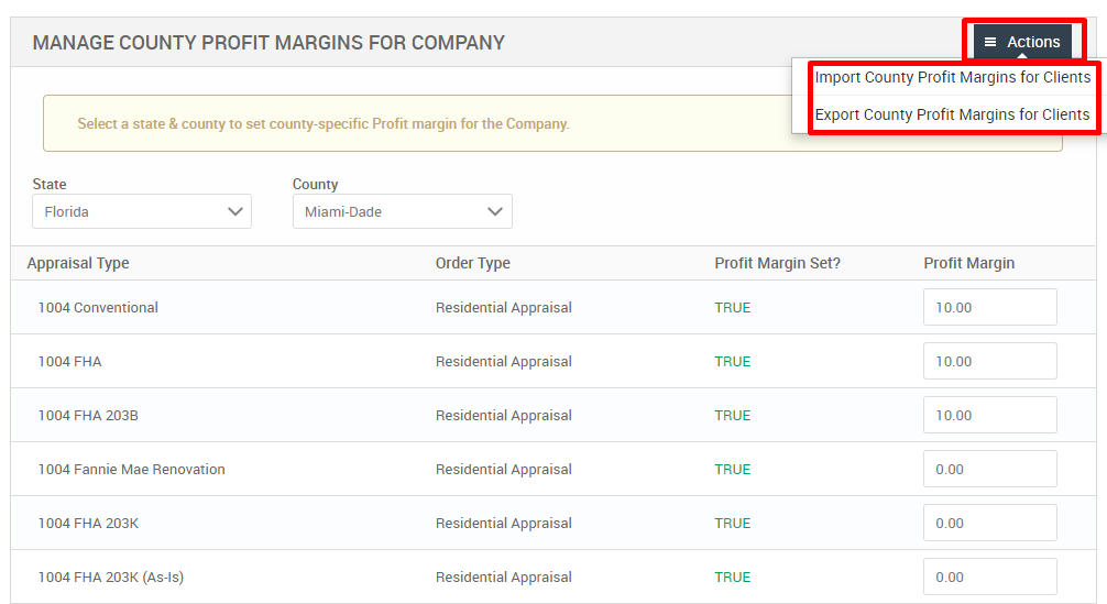 MANAGE COUNTY PROFIT MARGINS FOR COMPANY 
Select a state & county to set county-specific Profit margin for the Company. 
= Actions 
Import County Profit Margins for Clients 
Export County Profit Margins for Clients 
State 
Florida 
Appraisal Type 
1004 Conventional 
1004 FHA 
1004 FHA 203B 
1004 Fannie Mae Renovation 
1004 FHA 203K 
1004 FHA 203K (As-is) 
County 
Miami-Dade 
Order Type 
Residential Appraisal 
Residential Appraisal 
Residential Appraisal 
Residential Appraisal 
Residential Appraisal 
Residential Appraisal 
Profit Margin Set? 
TRUE 
TRUE 
TRUE 
TRUE 
TRUE 
TRUE 
Profit Margin 
10.00 
10.00 
10.00 
000 
000 
000 
