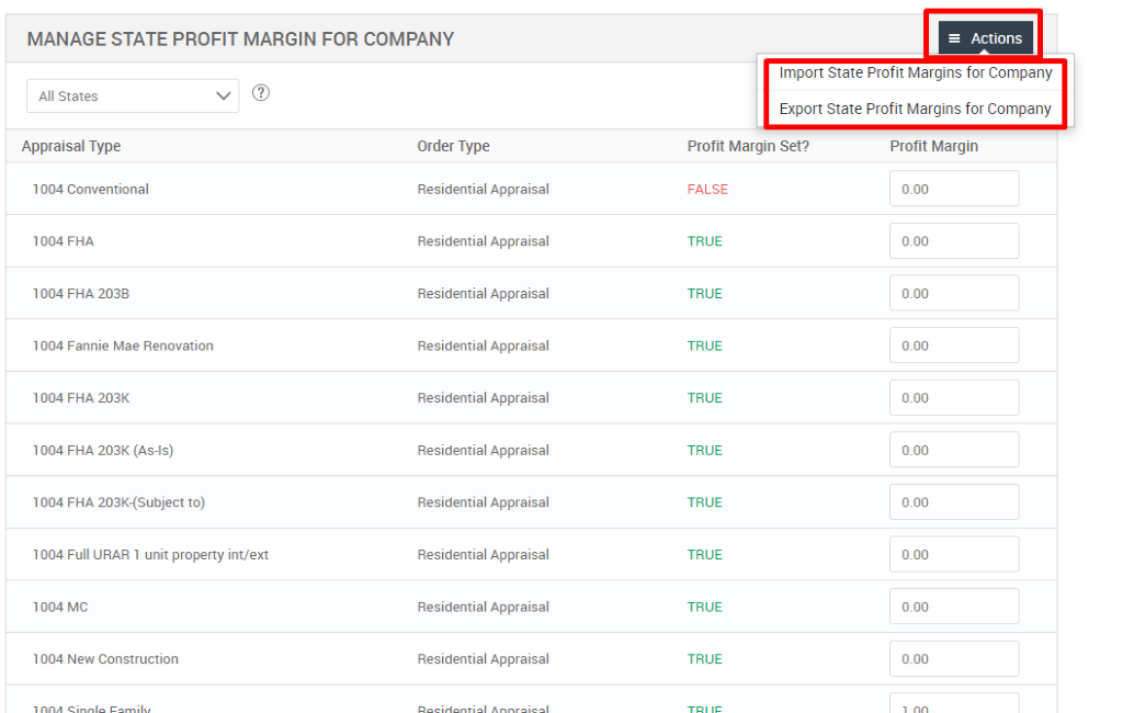 MANAGE STATE PROFIT MARGIN FOR COMPANY 
= Actions 
Import State Profit Margins for Company 
Export State Profit Margins for Company 
All States 
Appraisal Type 
1004 Conventional 
1004 FHA 
FHA 203B 
1004 Fannie Mae Renovation 
FHA 203K 
1004 FHA 203K (As-is) 
1004 FHA 203K-(Subject to) 
1004 Full URAR 1 unit property int/ext 
MC 
1004 New Construction 
Order Type 
Residential Appraisal 
Residential Appraisal 
Residential Appraisal 
Residential Appraisal 
Residential Appraisal 
Residential Appraisal 
Residential Appraisal 
Residential Appraisal 
Residential Appraisal 
Residential Appraisal 
Profit Margin Set? 
FALSE 
TRUE 
TRUE 
TRUE 
TRUE 
TRUE 
TRUE 
TRUE 
TRUE 
TRUE 
Profit Margin 
000 
000 
000 
000 
000 
000 
000 
000 
000 
000 