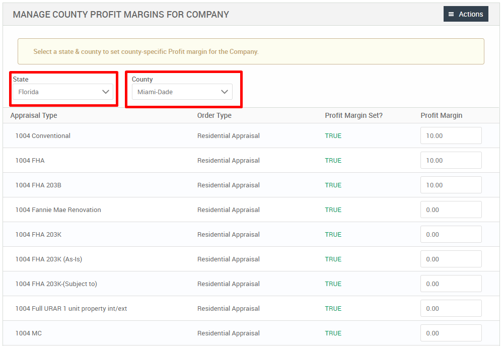 MANAGE COUNTY PROFIT MARGINS FOR COMPANY 
Select a state & county to set county-specific Profit margin for the Company. 
State 
Florida 
Appraisal Type 
1004 Conventional 
1004 FHA 
FHA 203B 
1004 Fannie Mae Renovation 
FHA 203K 
1004 FHA 203K (As-is) 
1004 FHA 203K-(Subject to) 
1004 Full URAR 1 unit property int/ext 
MC 
County 
Miami-Dade 
Order Type 
Residential Appraisal 
Residential Appraisal 
Residential Appraisal 
Residential Appraisal 
Residential Appraisal 
Residential Appraisal 
Residential Appraisal 
Residential Appraisal 
Residential Appraisal 
Profit Margin Set? 
TRUE 
TRUE 
TRUE 
TRUE 
TRUE 
TRUE 
TRUE 
TRUE 
TRUE 
= Actions 
Profit Margin 
10.00 
10.00 
10.00 
000 
000 
000 
000 
000 
000 