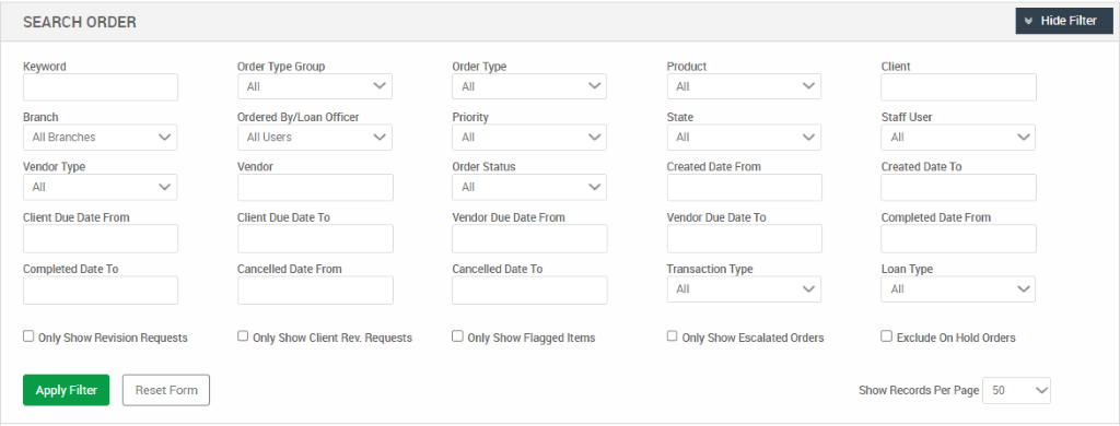 SEARCH ORDER 
All Branches 
Vendor Type 
Client Due Date From 
Completed Date To 
D Only Show Revision Requests 
Order Type Group 
Ordered By/Loan Officer 
All users 
Valdor 
Client Due Date To 
Cancelled Date From 
O Only Show Client Rev. Requests 
Order Type 
Order Status 
Vendor Due Date From 
Cancelled Date To 
D Only Show Flagged Items 
Created Date From 
Vendor Due Date To 
Transaction Type 
O Only Show Escalated Orders 
Hide Filter 
Staff User 
Created Date To 
Completed Date From 
Loan Type 
D Exclude On Hold Orders 
Apply Filter 
Reset Form 
Show Records Per Page 
50 