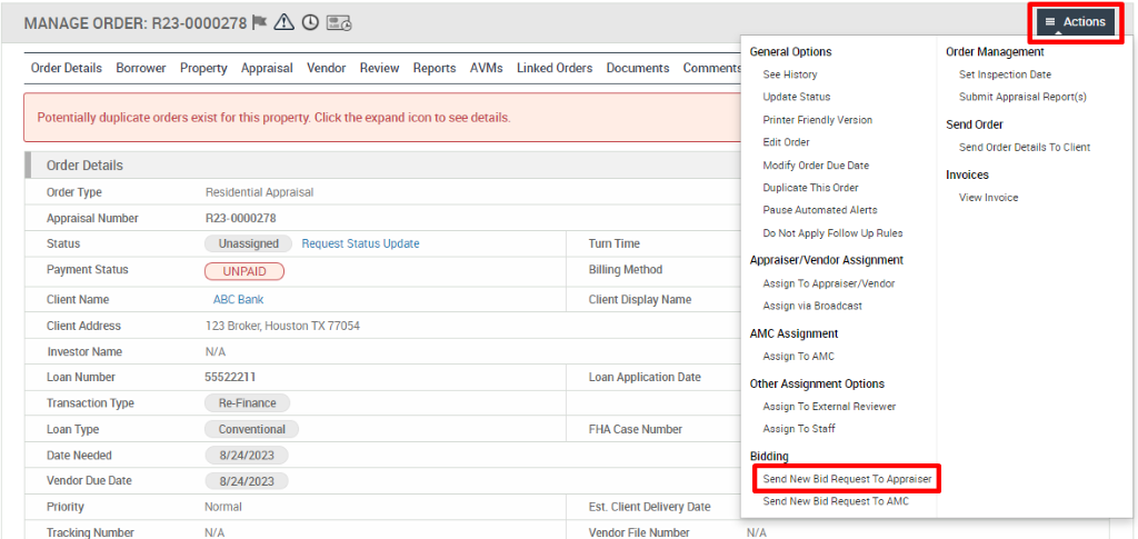 MANAGE ORDER: R23-0000278 A @ 
Order Details Borrower Property Appraisal Vendor Review Reports AVMs 
Potentially duplicate orders exist for this property. Click the expand icon to see details. 
Trackinq Number 
Linked Orders 
Documents 
General Options 
See History 
Update Status 
Printer Friendly Version 
Edit Order 
Modify Order Due Date 
Duplicate This Order 
Pause Automated Alerts 
Do Not Apply Follow Up Rules 
Appraiser/Vendor Assignment 
Assign To Appraiser,'Vendor 
Assign via Broadcast 
AMC Assignment 
Assign To AMC 
Other Assignment Options 
Assign To External Reviewer 
Assign To Staff 
Biddi 
Send New Bid Request To Appraiser 
Send New Bid Request To AYC 
WA 
Actions 
Order Management 
Set Inspection Date 
Submit Appraisal Report(s) 
Send Order 
Send Order Details To Client 
Invoices 
View Invoice 
Order Details 
Order Type 
Appraisal Number 
Payment Status 
Client Name 
Client Address 
Investor Name 
Loan Number 
Transaction Type 
Loan Type 
Date Needed 
Vendor Due Date 
Residential Appraisal 
RE- 0000278 
Unassigned 
UNPAID 
ABC Bank 
Request Status Update 
123 Broker, Houston TX 77054 
N/A 
55522211 
R&Finance 
Conventional 
8/24/2023 
8/24/2023 
Normal 
N/A 
Tum Time 
Billing Method 
Client Display Name 
Loan Application Date 
FHA Case Number 
Est. Client Delivery Date 
Vendor File Number 